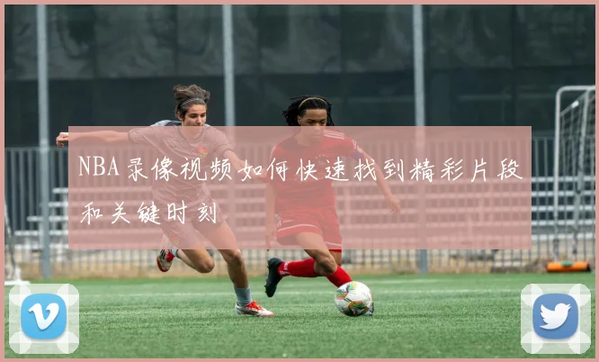 NBA录像视频如何快速找到精彩片段和关键时刻