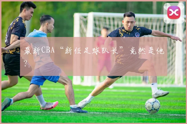 最新CBA“新任足球队长”竟然是他？
