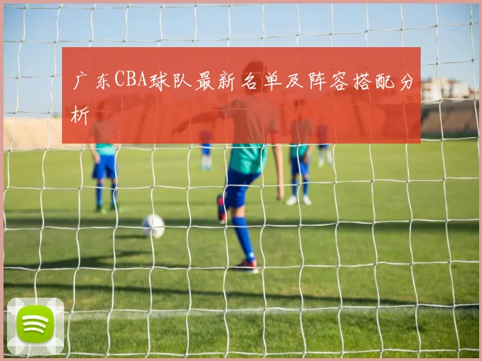 广东CBA球队最新名单及阵容搭配分析