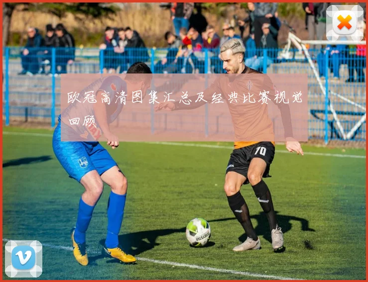 欧冠高清图集汇总及经典比赛视觉回顾